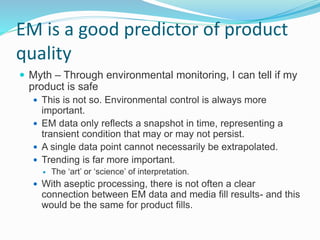 EM is a good predictor of product
quality
 Myth – Through environmental monitoring, I can tell if my
product is safe
 This is not so. Environmental control is always more
important.
 EM data only reflects a snapshot in time, representing a
transient condition that may or may not persist.
 A single data point cannot necessarily be extrapolated.
 Trending is far more important.
 The ‘art’ or ‘science’ of interpretation.
 With aseptic processing, there is not often a clear
connection between EM data and media fill results- and this
would be the same for product fills.
 