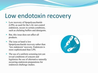 Low endotoxin recovery
 Low recovery of lipopolysaccharide
(LPS), as used for the LAL test control
endotoxin, occurs in certain conditions,
such as chelating buffers and detergents.
 But, this issue does not affect all
products.
 The issue at hand is low
lipopolysaccharide recovery rather than
‘low endotoxin’ recovery. Endotoxin is
more sophisticated than LPS.
 The use of a uniform screening test can
reveal conditions of concern and
legitimize the use of alternative naturally
occurring endotoxin preparations for
endotoxin challenge studies.
 