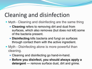 Cleaning and disinfection
 Myth - Cleaning and disinfecting are the same thing
 Cleaning refers to removing dirt and dust from
surfaces, which also removes (but does not kill) some
of the bacteria present.
 Disinfecting kills bacteria and fungi on surfaces
through contact them with the active ingredient.
 Myth - Disinfecting alone is more powerful than
cleaning.
 Cleaning and disinfecting go hand-in-hand.
 Before you disinfect, you should always apply a
detergent — remove surface dust, dirt and grime.
 