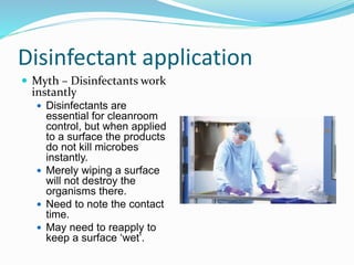 Disinfectant application
 Myth – Disinfectants work
instantly
 Disinfectants are
essential for cleanroom
control, but when applied
to a surface the products
do not kill microbes
instantly.
 Merely wiping a surface
will not destroy the
organisms there.
 Need to note the contact
time.
 May need to reapply to
keep a surface ‘wet’.
 