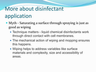 More about disinfectant
application
 Myth - Saturating a surface through spraying is just as
good as wiping
 Technique matters - liquid chemical disinfectants work
through direct contact with cell membranes.
 The mechanical action of wiping and mopping ensures
this happens.
 Wiping helps to address variables like surface
materials and complexity, size and accessibility of
areas.
 