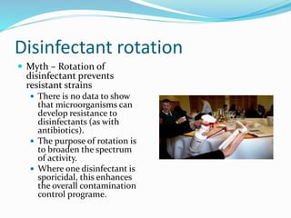 Disinfectant rotation
 Myth – Rotation of
disinfectant prevents
resistant strains
 There is no data to show
that microorganisms can
develop resistance to
disinfectants (as with
antibiotics).
 The purpose of rotation is
to broaden the spectrum
of activity.
 Where one disinfectant is
sporicidal, this enhances
the overall contamination
control programe.
 