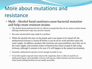 More about mutations and
resistance
 Myth - Alcohol hand sanitisers cause bacterial mutation
and help create resistant strains
 The alcohol-based antibacterial rubs are effective enough that they do not create resistant strains,
although antibacterial soaps may present a hazard.
 But some antimicrobial soaps might be a problem.
 While the alcohol rub stays on the hands and is not meant to be rinsed off, the
antibacterial triclosan is rinsed off before it can do all its work and then enters the
water supply. In addition, products like triclosan can cause problems once they are in
the water supply, and resistant strains of bacteria have been created in labs using
triclosan, although it remains to be seen if it will happen in the natural environment.
 Generally, antibacterial soap does not do enough to justify its use.
 Given that regular soap and water removes the organisms, there is often no need for an
antibacterial agent, and it probably will not work anyway. Hand sanitisers are best reserved
where hand washing facilities are not readily accessible.
 
