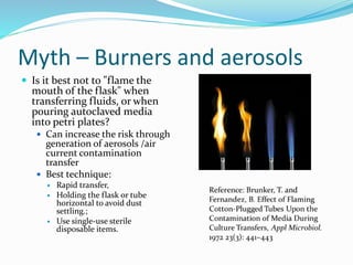 Myth – Burners and aerosols
 Is it best not to "flame the
mouth of the flask" when
transferring fluids, or when
pouring autoclaved media
into petri plates?
 Can increase the risk through
generation of aerosols /air
current contamination
transfer
 Best technique:
 Rapid transfer,
 Holding the flask or tube
horizontal to avoid dust
settling.;
 Use single-use sterile
disposable items.
 