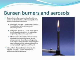 Bunsen burners and aerosols
 Depending on the organism handled, this can
create an element of risk when using a Bunsen
burner, in relation to aerosols.
 Particles of less than 5 um are most effective
in establishing airborne infection in
laboratory animals.
 Particles in the 2.0- to 3.5- um range appear
to offer equal opportunities for both upper
respiratory and alveolar deposition.
 Moreover, the idea that the Bunsen burner
creates an upward draft of air to prevent
contaminants in the air from settling on the
work surface below does not always result in
more robust practices, as sometimes airflow
disruption leads to particles settling out.
 Also, where Bunsen burners are used, it is
optimal to flame a loop in the airspace
underneath the burner flame.
 
