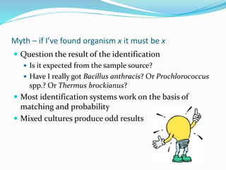 Myth – if I’ve found organism x it must be x
 Question the result of the identification
 Is it expected from the sample source?
 Have I really got Bacillus anthracis? Or Prochlorococcus
spp.? Or Thermus brockianus?
 Most identification systems work on the basis of
matching and probability
 Mixed cultures produce odd results
 