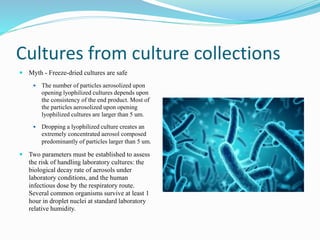 Cultures from culture collections
 Myth - Freeze-dried cultures are safe
 The number of particles aerosolized upon
opening lyophilized cultures depends upon
the consistency of the end product. Most of
the particles aerosolized upon opening
lyophilized cultures are larger than 5 um.
 Dropping a lyophilized culture creates an
extremely concentrated aerosol composed
predominantly of particles larger than 5 um.
 Two parameters must be established to assess
the risk of handling laboratory cultures: the
biological decay rate of aerosols under
laboratory conditions, and the human
infectious dose by the respiratory route.
Several common organisms survive at least 1
hour in droplet nuclei at standard laboratory
relative humidity.
 
