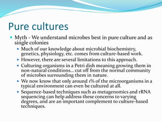 Pure cultures
 Myth - We understand microbes best in pure culture and as
single colonies
 Much of our knowledge about microbial biochemistry,
genetics, physiology, etc. comes from culture-based work.
 However, there are several limitations to this approach.
 Culturing organisms in a Petri dish meaning growing them in
non-natural conditions… cut off from the normal community
of microbes surrounding them in nature.
 We now know that only around 1% of the microorganisms in a
typical environment can even be cultured at all.
 Sequence-based techniques such as metagenomics and rRNA
sequencing can help address these concerns to varying
degrees, and are an important complement to culture-based
techniques.
 