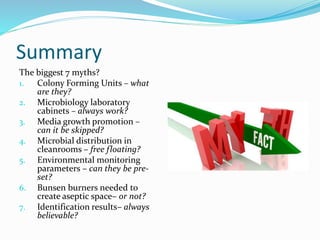 Summary
The biggest 7 myths?
1. Colony Forming Units – what
are they?
2. Microbiology laboratory
cabinets – always work?
3. Media growth promotion –
can it be skipped?
4. Microbial distribution in
cleanrooms – free floating?
5. Environmental monitoring
parameters – can they be pre-
set?
6. Bunsen burners needed to
create aseptic space– or not?
7. Identification results– always
believable?
 