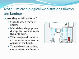 Myth – microbiological workstations always
are laminar
 Are they unidirectional?
 Only do when they are
empty.
 Materials and equipment
disrupt air flow and cause
the air to swirl.
 This can spread bacteria
across surfaces or to other
objects in the hood.
 To avoid contamination,
clutter must be minimized.
 