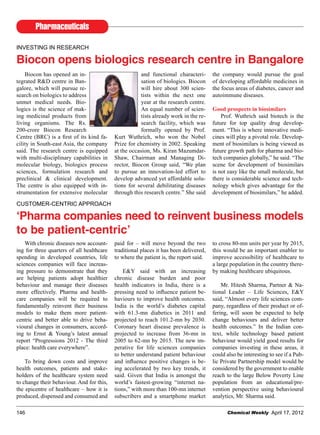 Pharmaceuticals
Chemical Weekly April 17, 2012146
INVESTING IN RESEARCH
Biocon opens biologics research centre in Bangalore
Biocon has opened an in-
tegrated R&D centre in Ban-
galore, which will pursue re-
search on biologics to address
unmet medical needs. Bio-
logics is the science of mak-
ing medicinal products from
living organisms. The Rs.
200-crore Biocon Research
Centre (BRC) is a first of its kind fa-
cility in South-east Asia, the company
said. The research centre is equipped
with multi-disciplinary capabilities in
molecular biology, biologics process
sciences, formulation research and
preclinical & clinical development.
The centre is also equipped with in-
strumentation for extensive molecular
and functional characteri-
sation of biologics. Biocon
will hire about 300 scien-
tists within the next one
year at the research centre.
An equal number of scien-
tists already work in the re-
search facility, which was
formally opened by Prof.
Kurt Wuthrich, who won the Nobel
Prize for chemistry in 2002. Speaking
at the occasion, Ms. Kiran Mazumdar-
Shaw, Chairman and Managing Di-
rector, Biocon Group said, “We plan
to pursue an innovation-led effort to
develop advanced yet affordable solu-
tions for several debilitating diseases
through this research centre.” She said
the company would pursue the goal
of developing affordable medicines in
the focus areas of diabetes, cancer and
autoimmune diseases.
Good prospects in biosimilars
Prof. Wuthrich said biotech is the
future for top quality drug develop-
ment. “This is where innovative medi-
cines will play a pivotal role. Develop-
ment of biosimilars is being viewed as
future growth path for pharma and bio-
tech companies globally,” he said. “The
scene for development of biosimilars
is not easy like the small molecule, but
there is considerable science and tech-
nology which gives advantage for the
development of biosimilars,” he added.
CUSTOMER-CENTRIC APPROACH
‘Pharma companies need to reinvent business models
to be patient-centric’
With chronic diseases now account-
ing for three quarters of all healthcare
spending in developed countries, life
sciences companies will face increas-
ing pressure to demonstrate that they
are helping patients adopt healthier
behaviour and manage their diseases
more effectively. Pharma and health-
care companies will be required to
fundamentally reinvent their business
models to make them more patient-
centric and better able to drive beha-
vioural changes in consumers, accord-
ing to Ernst & Young’s latest annual
report “Progressions 2012 - The third
place: health care everywhere”.
To bring down costs and improve
health outcomes, patients and stake-
holders of the healthcare system need
to change their behaviour. And for this,
the epicentre of healthcare – how it is
produced, dispensed and consumed and
paid for – will move beyond the two
traditional places it has been delivered,
to where the patient is, the report said.
E&Y said with an increasing
chronic disease burden and poor
health indicators in India, there is a
pressing need to influence patient be-
haviours to improve health outcomes.
India is the world’s diabetes capital
with 61.3-mn diabetics in 2011 and
projected to reach 101.2-mn by 2030.
Coronary heart disease prevalence is
projected to increase from 36-mn in
2005 to 62-mn by 2015. The new im-
perative for life sciences companies
to better understand patient behaviour
and influence positive changes is be-
ing accelerated by two key trends, it
said. Given that India is amongst the
world’s fastest-growing “internet na-
tions,” with more than 100-mn internet
subscribers and a smartphone market
to cross 80-mn units per year by 2015,
this would be an important enabler to
improve accessibility of healthcare to
a large population in the country there-
by making healthcare ubiquitous.
Mr. Hitesh Sharma, Partner & Na-
tional Leader – Life Sciences, E&Y
said, “Almost every life sciences com-
pany, regardless of their product or of-
fering, will soon be expected to help
change behaviours and deliver better
health outcomes.” In the Indian con-
text, while technology based patient
behaviour would yield good results for
companies investing in these areas, it
could also be interesting to see if a Pub-
lic Private Partnership model would be
considered by the government to enable
reach to the large Below Poverty Line
population from an educational/pre-
vention perspective using behavioural
analytics, Mr. Sharma said.
 