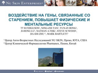 ВОЗДЕЙСТВИЕ НА ГЕНЫ, СВЯЗАННЫЕ СО
СТАРЕНИЕМ, ПОВЫШАЕТ ФИЗИЧЕСКИЕ И
МЕНТАЛЬНЫЕ РЕСУРСЫ
TT B FERGUSON1
, NING-ZHI TAN2
, YUN-ZI DONG2
,
JI-HONG LU2
, NATHAN A FISK1
, STEVE M WOOD1
,
JIA-SHI ZHU1,2
, MARK BARTLETT1
1
Центр Анти-Возрастных Исследований NU SKIN, Прово, ЮТА, США
2
Центр Клинической Фармакологии Pharmanex, Пекин, Китай
 