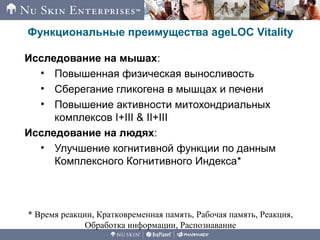 Функциональные преимущества ageLOC Vitality
Исследование на мышах:
• Повышенная физическая выносливость
• Сберегание гликогена в мышцах и печени
• Повышение активности митохондриальных
комплексов I+III & II+III
Исследование на людях:
• Улучшение когнитивной функции по данным
Комплексного Когнитивного Индекса*
* Время реакции, Кратковременная память, Рабочая память, Реакция,
Обработка информации, Распознавание
 