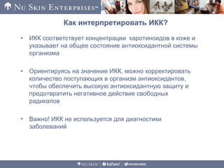 Как интерпретировать ИКК?
• ИКК соответствует концентрации каротиноидов в коже и
указывает на общее состояние антиоксидантной системы
организма
• Ориентируясь на значение ИКК, можно корректировать
количество поступающих в организм антиоксидантов,
чтобы обеспечить высокую антиоксидантную защиту и
предотвратить негативное действие свободных
радикалов
• Важно! ИКК не используется для диагностики
заболеваний
 