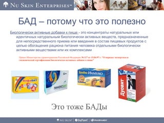 БАД – потому что это полезно
Биологически активные добавки к пище - это концентраты натуральных или
идентичных натуральным биологически активных веществ, предназначенные
для непосредственного приема или введения в состав пищевых продуктов с
целью обогащения рациона питания человека отдельными биологически
активными веществами или их комплексами
Приказ Министерства здравоохранения Российской Федерации № 117 от 15.04.97 г. "О порядке экспертизы и
гигиенической сертификации биологически активных добавок к пище"
Это тоже БАДы
 