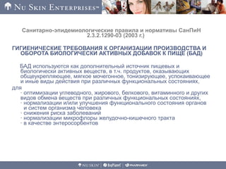 Санитарно-эпидемиологические правила и нормативы СанПиН
2.3.2.1290-03 (2003 г.)
ГИГИЕНИЧЕСКИЕ ТРЕБОВАНИЯ К ОРГАНИЗАЦИИ ПРОИЗВОДСТВА И
ОБОРОТА БИОЛОГИЧЕСКИ АКТИВНЫХ ДОБАВОК К ПИЩЕ (БАД)
БАД используются как дополнительный источник пищевых и
биологически активных веществ, в т.ч. продуктов, оказывающих
общеукрепляющее, мягкое мочегонное, тонизирующее, успокаивающее
и иные виды действия при различных функциональных состояниях,
для
· оптимизации углеводного, жирового, белкового, витаминного и других
видов обмена веществ при различных функциональных состояниях,
· нормализации и/или улучшения функционального состояния органов
и систем организма человека
· снижения риска заболеваний
· нормализации микрофлоры желудочно-кишечного тракта
· в качестве энтеросорбентов
 