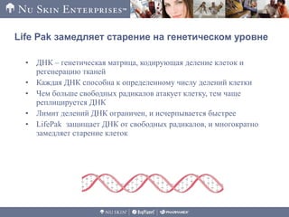 • ДНК – генетическая матрица, кодирующая деление клеток и
регенерацию тканей
• Каждая ДНК способна к определенному числу делений клетки
• Чем больше свободных радикалов атакует клетку, тем чаще
реплицируется ДНК
• Лимит делений ДНК ограничен, и исчерпывается быстрее
• LifePak защищает ДНК от свободных радикалов, и многократно
замедляет старение клеток
Life Pak замедляет старение на генетическом уровне
 