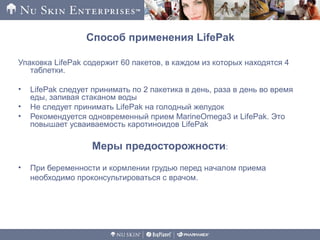 Способ применения LifePak
Упаковка LifePak содержит 60 пакетов, в каждом из которых находятся 4
таблетки.
• LifePak следует принимать по 2 пакетика в день, раза в день во время
еды, запивая стаканом воды
• Не следует принимать LifePak на голодный желудок
• Рекомендуется одновременный прием MarineOmega3 и LifePak. Это
повышает усваиваемость каротиноидов LifePak
Меры предосторожности:
• При беременности и кормлении грудью перед началом приема
необходимо проконсультироваться с врачом.
 