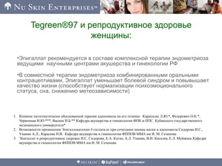 Tegreen®97 и репродуктивное здоровье
женщины:
•Эпигаллат рекомендуется в составе комплексной терапии эндометриоза
ведущими научными центрами акушерства и гинекологии РФ
•В совместной терапии эндометриоза комбинированными оральными
контрацептивами, Эпигаллат уменьшает болевой синдром и повывышает
качество жизни (способствует нормализации психоэмоционального
статуса, сна, снижению метеозависимости)
1. Влияние патогенетически обоснованной терапии аденомиоза на его течение Карахалис Л.Ю.*, Федорович О.К.*,
Червонная И.Ю.***, Васина И.Б.** Кафедра акушерства и гинекологии ФПК и ППС Кубанского государственного
медицинского университета*
2. Возможности применения Эпигаллокатехин-3-галлата ат при сочетании миомы матки и аденомиоза Сидорова И.С.,
Унанян А.Л., Карасева Н.В. Кафедра акушерства и гинекологии ФППОВ ММА им И. М. Сеченова
3. Эпигаллат и репродуктивное здоровье И.С. Сидорова, Е.А. Коган, А.Л. Унанян, В.И. Киселев, Е.Л. Муйжнек Кафедра
акушерства и гинекологии ФППОВ ММА им И. М. Сеченова
 