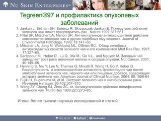 1. Jankun J, Selman SH, Swiercz R, Skrzypczak-Jankun E. Почему употребление
зеленого чая может предотвратить рак . Nature 1997;387:561
2. Pillai SP, Mitscher LA, Menon SR. Антимутагенное/ антиоксидантное действие
компонентов зеленого чая и других подобных ему веществ. Journal of
Environmental Pathology, 1999; 18:147–58.
3. Mitscher LA, Jung M, Wahlqvist ML, O'Brien RC. Обзор лечебных
антиоксидантых свойств зеленого чая и его компонентов Med Res Rev, 1997;
17:327–65.
4. Sartippour M., Heber D., Lu Q., Ma M., Go V.L., and Nguyen M. Зеленый чай
замедляет рост рака молочной железы и сосудов опухоли. Nut Cancer, 2001;
40:149–56.
5. Henning S, Niu Y, Lee N, Thames G, Minutti R, Wang H, Go V, Heber D.
Биодоступность и антиоксидантная активность флавоноидов чая после
употребления зеленого чая, чёрного чая или пищевых добавок, содержащих
экстракт зелёного чая. American Journal of Clinical Nutrition, 2004; 80:1558-64
6. Fujiki H, Suganuma M, et al. Экстракт зеленого чая и ингибирование рака.
Изучение мутаций. 98;402:307–310.
7. Wang ZY, Cheng SJ, Zhou ZC, et. Антимутагенное действие полифенолов
зеленого чая Mutat Res 1989;223:273–85.
И еще более тысячи научных исследований и статей
:
Tegreen®97 и профилактика опухолевых
заболеваний
 