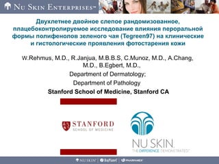 Двухлетнее двойное слепое рандомизованное,
плацебоконтролируемое исследование влияния пероральной
формы полифенолов зеленого чая (Tegreen97) на клинические
и гистологические проявления фотостарения кожи
W.Rehmus, M.D., R.Janjua, M.B.B.S, C.Munoz, M.D., A.Chang,
M.D., B.Egbert, M.D.,
Department of Dermatology;
Department of Pathology
Stanford School of Medicine, Stanford CA
 