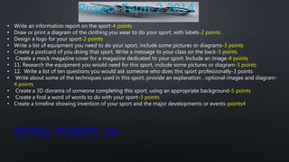 Project Term-2 2014
• Write an information report on the sport-4 points
• Draw or print a diagram of the clothing you wear to do your sport, with labels-2 points
• Design a logo for your sport-2 points
• Write a list of equipment you need to do your sport, include some pictures or diagrams-3 points
• Create a postcard of you doing that sport. Write a message to your class on the back-3 points
• Create a mock magazine cover for a magazine dedicated to your sport. Include an image-4 points
• 11. Research the equipment you would need for this sport, include some pictures or diagram-3 points
• 12. Write a list of ten questions you would ask someone who does this sport professionally-3 points
• Write about some of the techniques used in this sport, provide an explanation , optional images and diagram-
4 points
• Create a 3D diorama of someone completing this sport, using an appropriate background-5 points
• Create a find a word of words to do with your sport-3 points
• Create a timeline showing invention of your sport and the major developments or events-points4
TOTAL POINTS-34
 