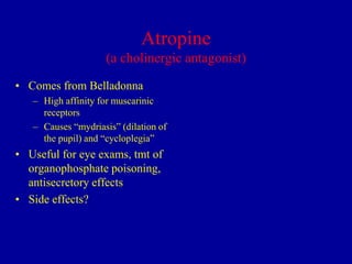 Atropine
(a cholinergic antagonist)
• Comes from Belladonna
– High affinity for muscarinic
receptors
– Causes “mydriasis” (dilation of
the pupil) and “cycloplegia”

• Useful for eye exams, tmt of
organophosphate poisoning,
antisecretory effects
• Side effects?

 