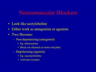 Neuromuscular Blockers
• Look like acetylcholine
• Either work as antagonists or agonists
• Two flavours:
– Non-depolarizing (antagonist)
• Eg: tubocurarine
• Block ion channels at motor end plate

– Depolarizing (agonist)
• Eg: succinylcholine
• Activates receptor

 