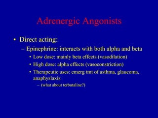 Adrenergic Angonists
• Direct acting:
– Epinephrine: interacts with both alpha and beta
• Low dose: mainly beta effects (vasodilation)
• High dose: alpha effects (vasoconstriction)
• Therapeutic uses: emerg tmt of asthma, glaucoma,
anaphyslaxis
– (what about terbutaline?)

 
