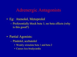 Adrenergic Antagonists
• Eg: Atenolol, Metoprolol
– Preferentially block beta 1; no beta effects (why
is this good?)

• Partial Agonists:
– Pindolol, acebutolol
• Weakly stimulate beta 1 and beta 2
• Causes less bradycardia

 