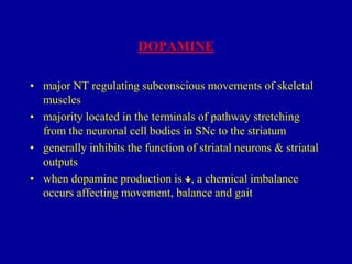 DOPAMINE
• major NT regulating subconscious movements of skeletal
muscles
• majority located in the terminals of pathway stretching
from the neuronal cell bodies in SNc to the striatum
• generally inhibits the function of striatal neurons & striatal
outputs
• when dopamine production is , a chemical imbalance
occurs affecting movement, balance and gait

 
