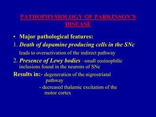 PATHOPHYSIOLOGY OF PARKINSON’S
DISEASE
• Major pathological features:
1. Death of dopamine producing cells in the SNc
leads to overactivation of the indirect pathway

2. Presence of Lewy bodies –small eosinophilic
inclusions found in the neurons of SNc
Results in:- degeneration of the nigrostriatal
pathway
- decreased thalamic excitation of the
motor cortex

 