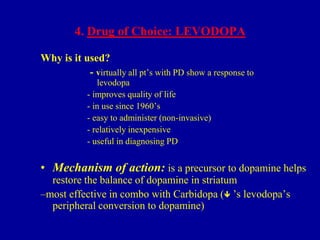 4. Drug of Choice: LEVODOPA
Why is it used?
- virtually all pt’s with PD show a response to
levodopa
- improves quality of life
- in use since 1960’s
- easy to administer (non-invasive)
- relatively inexpensive
- useful in diagnosing PD

• Mechanism of action: is a precursor to dopamine helps
restore the balance of dopamine in striatum
–most effective in combo with Carbidopa ( ’s levodopa’s
peripheral conversion to dopamine)

 