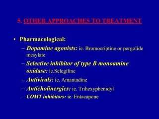 5. OTHER APPROACHES TO TREATMENT

• Pharmacological:
– Dopamine agonists: ie. Bromocriptine or pergolide
mesylate

– Selective inhibitor of type B monoamine
oxidase: ie.Selegiline
– Antivirals: ie. Amantadine
– Anticholinergics: ie. Trihexyphenidyl
– COMT inhibitors: ie. Entacapone

 