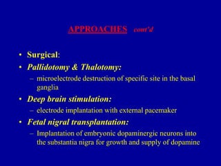 APPROACHES cont’d

• Surgical:
• Pallidotomy & Thalotomy:
– microelectrode destruction of specific site in the basal
ganglia

• Deep brain stimulation:
– electrode implantation with external pacemaker

• Fetal nigral transplantation:
– Implantation of embryonic dopaminergic neurons into
the substantia nigra for growth and supply of dopamine

 