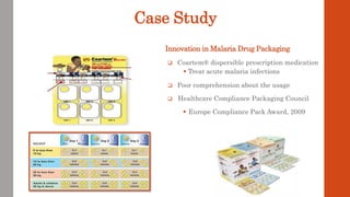 Case Study
 Coartem® dispersible prescription medication
 Treat acute malaria infections
 Poor comprehension about the usage
 Healthcare Compliance Packaging Council
 Europe Compliance Pack Award, 2009
Innovation in Malaria Drug Packaging
 