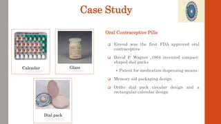 Case Study
 Envoid was the first FDA approved oral
contraceptive
 David P. Wagner ,1964 invented compact-
shaped dial packs
 Patent for medication dispensing means
 Memory aid packaging design
 Ortho dial pack circular design and a
rectangular calendar design
Oral Contraceptive Pills
Calendar Glass
Dial pack
 