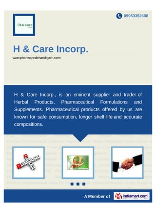 09953352608




   H & Care Incorp.
   www.pharmapcdchandigarh.com




Pharma Franchise Pharma PCD Pharma Distributors Monopoly Franchise in Pharma
PCDH    & Care Incorp., is an eminent supplier and trader ofProtein
        Pharmaceutical Marketing Services Medical Injections
Powders Pharmaceutical Capsules Pharmaceutical Tablets Multivitamin Drops Syrups &
    Herbal      Products,        Pharmaceutical          Formulations            and
Dry Syrups Dermatology Products Herbal Products Vitamin E Soft Capsule Pharmaceutical
    Supplements. Pharmaceutical products offered by us are
Eye Drops Softgel Capsule & Tab Syrup, Suspension & Drops Liquid & Dry
Injections Dermicare Pharma Products Powder & shelf lifeDental accurate I.V.
     known for safe consumption, longer Sachets and Mouthwash
     compositions.
Infusion DCGI & New Molecules Literature Injections Literature Oral Products Pharma
Franchise   Pharma   PCD    Pharma     Distributors   Monopoly    Franchise   in   Pharma
PCD     Pharmaceutical     Marketing       Services     Medical     Injections     Protein
Powders Pharmaceutical Capsules Pharmaceutical Tablets Multivitamin Drops Syrups &
Dry Syrups Dermatology Products Herbal Products Vitamin E Soft Capsule Pharmaceutical
Eye Drops Softgel Capsule & Tab Syrup, Suspension & Drops Liquid & Dry
Injections Dermicare Pharma Products Powder & Sachets Dental Mouthwash I.V.
Infusion DCGI & New Molecules Literature Injections Literature Oral Products Pharma
Franchise   Pharma   PCD    Pharma     Distributors   Monopoly    Franchise   in   Pharma
PCD     Pharmaceutical     Marketing       Services     Medical     Injections     Protein
Powders Pharmaceutical Capsules Pharmaceutical Tablets Multivitamin Drops Syrups &
                                      `

Dry Syrups Dermatology Products Herbal Products Vitamin E Soft Capsule Pharmaceutical

                                               A Member of
 