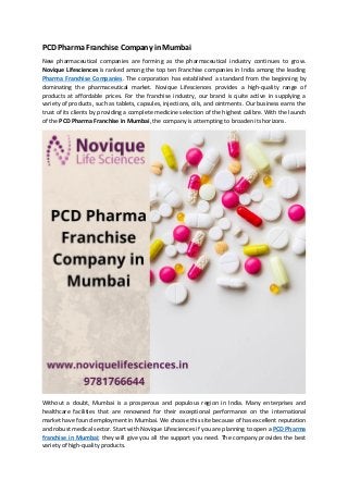 PCD Pharma Franchise Company in Mumbai
New pharmaceutical companies are forming as the pharmaceutical industry continues to grow.
Novique Lifesciences is ranked among the top ten Franchise companies in India among the leading
Pharma Franchise Companies. The corporation has established a standard from the beginning by
dominating the pharmaceutical market. Novique Lifesciences provides a high-quality range of
products at affordable prices. For the franchise industry, our brand is quite active in supplying a
variety of products, such as tablets, capsules, injections, oils, and ointments. Our business earns the
trust of its clients by providing a complete medicine selection of the highest calibre. With the launch
of the PCD Pharma Franchise in Mumbai, the company is attempting to broaden its horizons.
Without a doubt, Mumbai is a prosperous and populous region in India. Many enterprises and
healthcare facilities that are renowned for their exceptional performance on the international
market have found employment in Mumbai. We choose this site because of has excellent reputation
and robust medical sector. Start with Novique Lifesciences if you are planning to open a PCD Pharma
franchise in Mumbai; they will give you all the support you need. The company provides the best
variety of high-quality products.
 