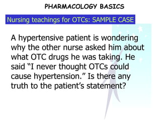 PHARMACOLOGY BASICS A hypertensive patient is wondering why the other nurse asked him about what OTC drugs he was taking. He said “I never thought OTCs could cause hypertension.” Is there any truth to the patient’s statement? Nursing teachings for OTCs: SAMPLE CASE 