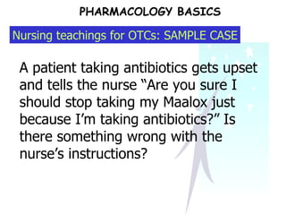 PHARMACOLOGY BASICS A patient taking antibiotics gets upset and tells the nurse “Are you sure I should stop taking my Maalox just because I’m taking antibiotics?” Is there something wrong with the nurse’s instructions? Nursing teachings for OTCs: SAMPLE CASE 