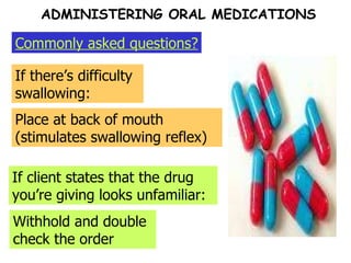 Commonly asked questions? ADMINISTERING ORAL MEDICATIONS If there’s difficulty swallowing:  Place at back of mouth (stimulates swallowing reflex) If client states that the drug you’re giving looks unfamiliar: Withhold and double check the order 