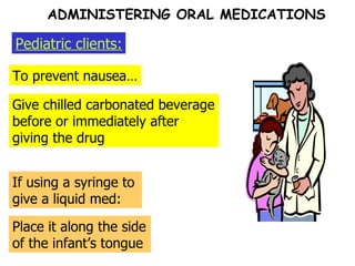 To prevent nausea… Pediatric clients: Give chilled carbonated beverage before or immediately after giving the drug If using a syringe to give a liquid med: Place it along the side of the infant’s tongue ADMINISTERING ORAL MEDICATIONS 