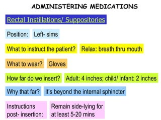 What to instruct the patient? Position: Left- sims Relax: breath thru mouth What to wear? Gloves How far do we insert? Why that far? It’s beyond the internal sphincter Instructions post- insertion: Remain side-lying for at least 5-20 mins Adult: 4 inches; child/ infant: 2 inches ADMINISTERING MEDICATIONS Rectal Instillations/ Suppositories 