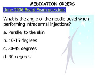 June 2006 Board Exam question: What is the angle of the needle bevel when performing intradermal injections? a. Parallel to the skin b. 10-15 degrees c. 30-45 degrees d. 90 degrees MEDICATION ORDERS 