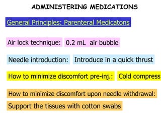 How to minimize discomfort pre-inj.: Needle introduction: Air lock technique: 0.2 mL  air bubble Introduce in a quick thrust Cold compress How to minimize discomfort upon needle withdrawal: Support the tissues with cotton swabs General Principles: Parenteral Medicatons ADMINISTERING MEDICATIONS 