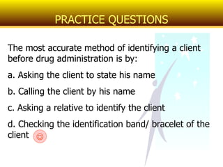 The most accurate method of identifying a client before drug administration is by: a. Asking the client to state his name b. Calling the client by his name c. Asking a relative to identify the client d. Checking the identification band/ bracelet of the client PRACTICE QUESTIONS  