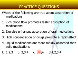 Which of the following are true about absorption of medications 1. Rich blood flow promotes faster absorption of medications 2. Exercise enhances absorption of oral medications 3. High concentration of drugs promote a rapid effect 4. Liquid medications are more rapidly absorbed than solid medications 1,2,3 b. 2,3,4 c. 1,3,4 d.1,2,3,4 PRACTICE QUESTIONS  