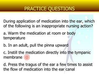 During application of medication into the ear, which of the following is an inappropriate nursing action? a. Warm the medication at room or body temperature b. In an adult, pull the pinna upward c. Instill the medication directly into the tympanic membrane d. Press the tragus of the ear a few times to assist the flow of medication into the ear canal PRACTICE QUESTIONS  