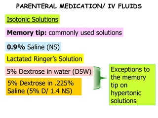 5% Dextrose in water (D5W) Lactated Ringer’s Solution 0.9%  Saline (NS) Memory tip:  commonly used solutions Isotonic Solutions 5% Dextrose in .225% Saline (5% D/ 1.4 NS) Exceptions to the memory tip on hypertonic solutions PARENTERAL MEDICATION/ IV FLUIDS 